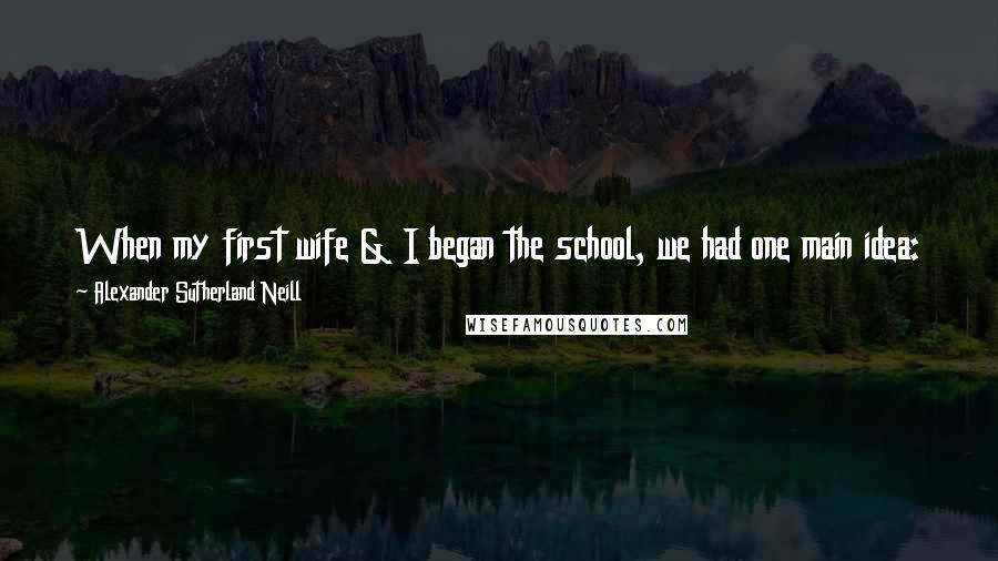 Alexander Sutherland Neill Quotes: When my first wife & I began the school, we had one main idea: to make the school fit the child - instead of making the child fit the school.