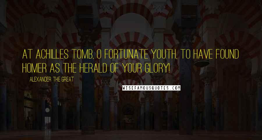 Alexander The Great Quotes: At Achilles tomb, O fortunate youth, to have found Homer as the herald of your glory!