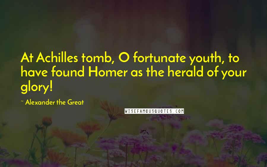 Alexander The Great Quotes: At Achilles tomb, O fortunate youth, to have found Homer as the herald of your glory!