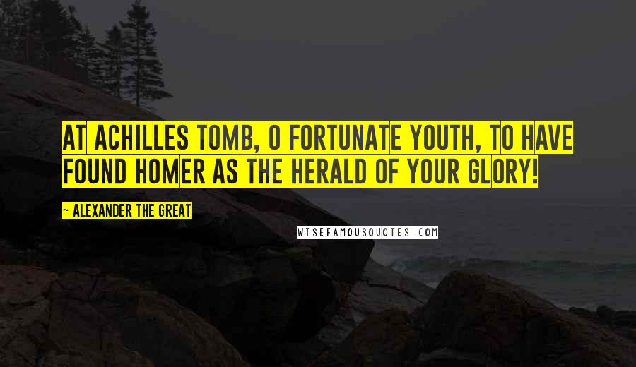 Alexander The Great Quotes: At Achilles tomb, O fortunate youth, to have found Homer as the herald of your glory!