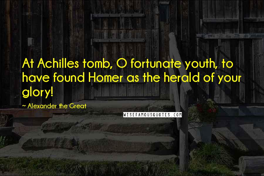 Alexander The Great Quotes: At Achilles tomb, O fortunate youth, to have found Homer as the herald of your glory!