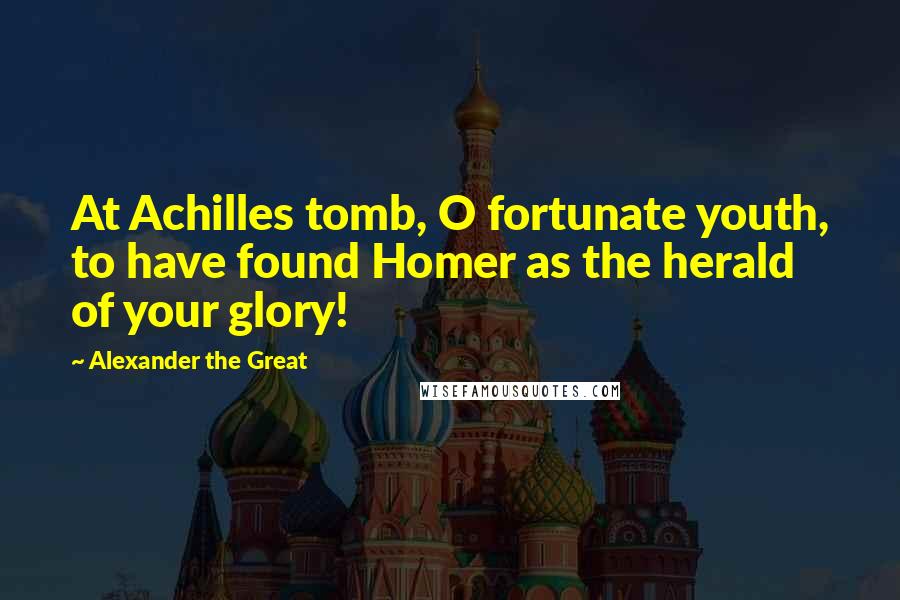 Alexander The Great Quotes: At Achilles tomb, O fortunate youth, to have found Homer as the herald of your glory!