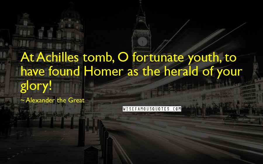 Alexander The Great Quotes: At Achilles tomb, O fortunate youth, to have found Homer as the herald of your glory!