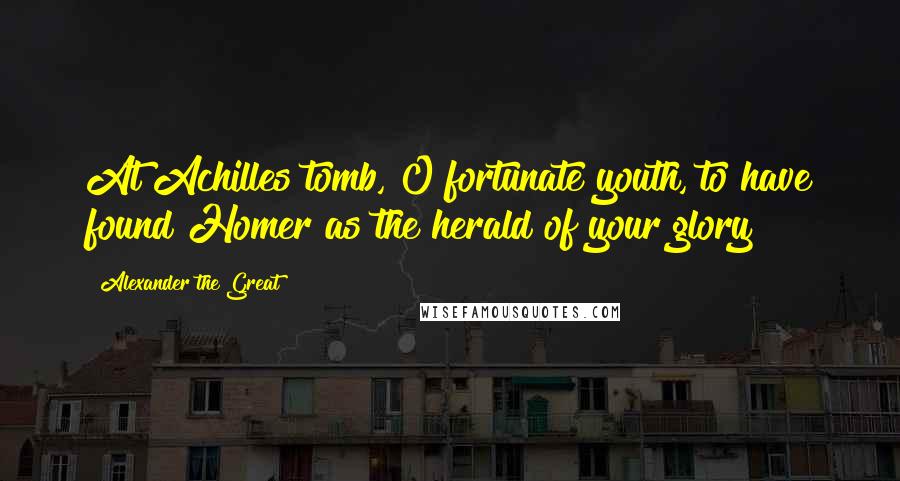 Alexander The Great Quotes: At Achilles tomb, O fortunate youth, to have found Homer as the herald of your glory!