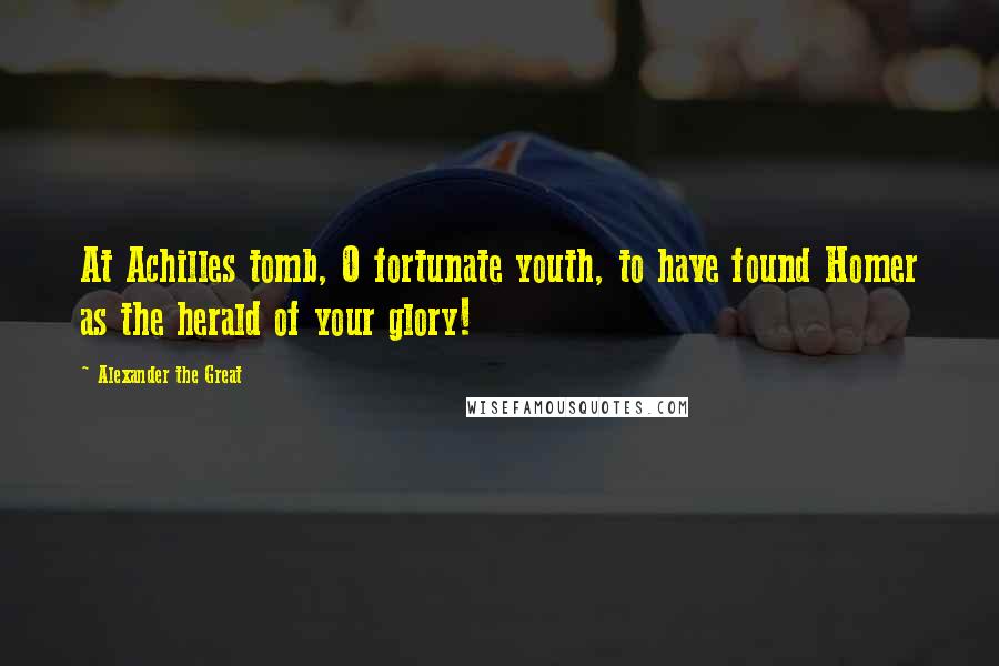 Alexander The Great Quotes: At Achilles tomb, O fortunate youth, to have found Homer as the herald of your glory!