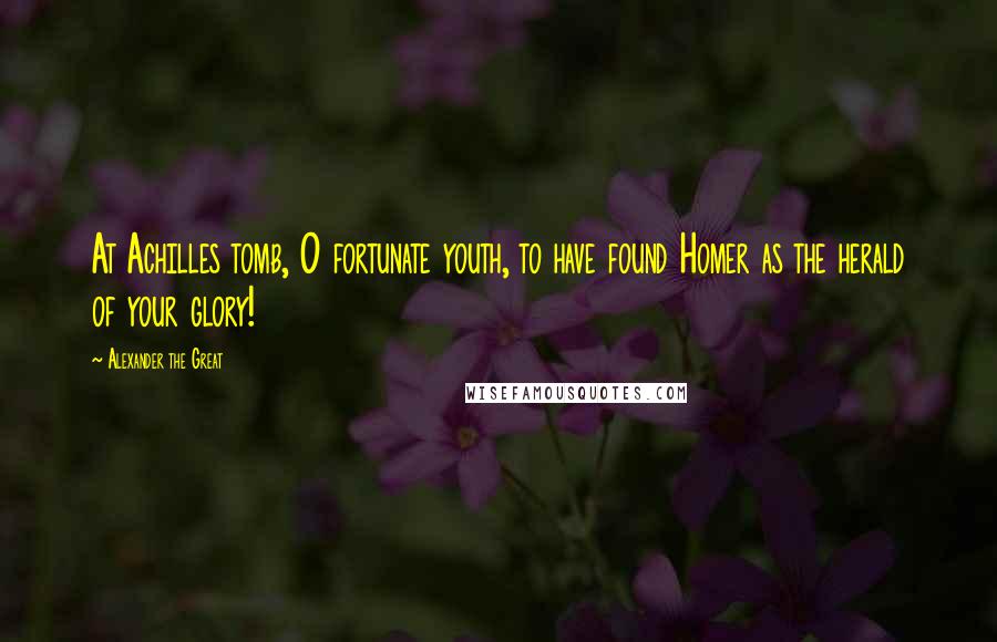 Alexander The Great Quotes: At Achilles tomb, O fortunate youth, to have found Homer as the herald of your glory!