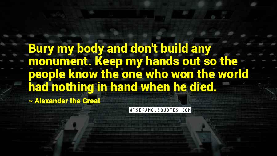 Alexander The Great Quotes: Bury my body and don't build any monument. Keep my hands out so the people know the one who won the world had nothing in hand when he died.