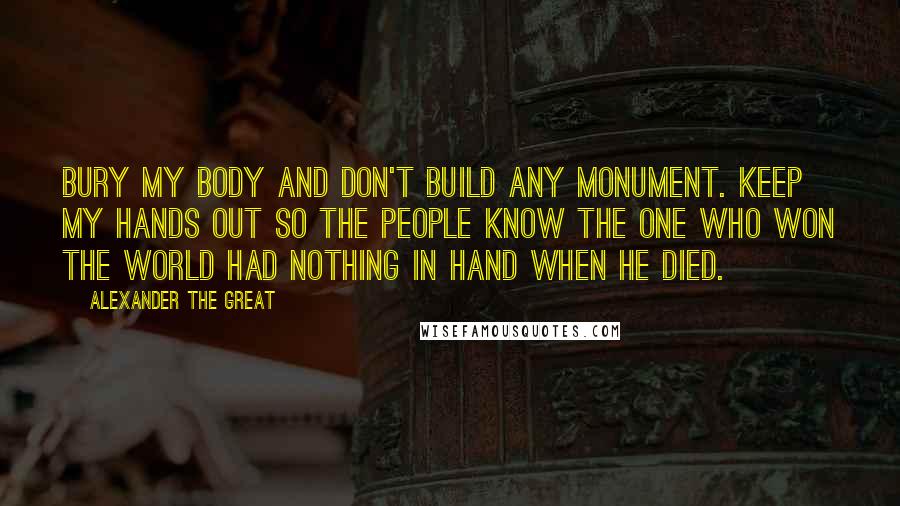 Alexander The Great Quotes: Bury my body and don't build any monument. Keep my hands out so the people know the one who won the world had nothing in hand when he died.