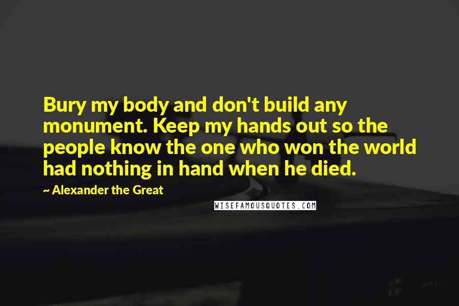 Alexander The Great Quotes: Bury my body and don't build any monument. Keep my hands out so the people know the one who won the world had nothing in hand when he died.