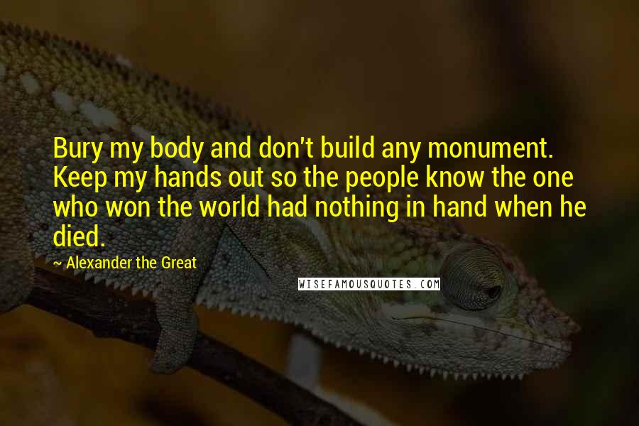 Alexander The Great Quotes: Bury my body and don't build any monument. Keep my hands out so the people know the one who won the world had nothing in hand when he died.