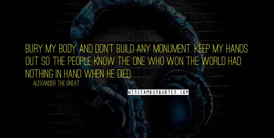 Alexander The Great Quotes: Bury my body and don't build any monument. Keep my hands out so the people know the one who won the world had nothing in hand when he died.