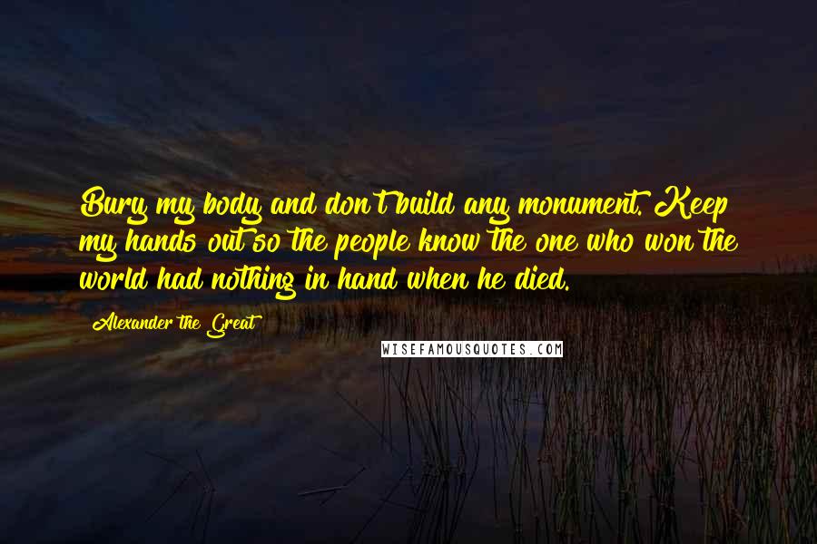 Alexander The Great Quotes: Bury my body and don't build any monument. Keep my hands out so the people know the one who won the world had nothing in hand when he died.