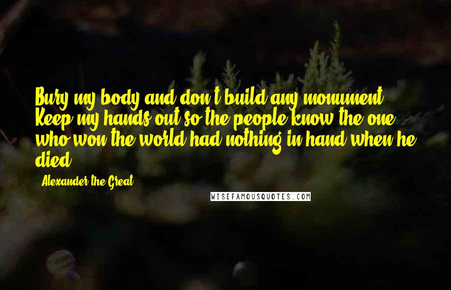 Alexander The Great Quotes: Bury my body and don't build any monument. Keep my hands out so the people know the one who won the world had nothing in hand when he died.