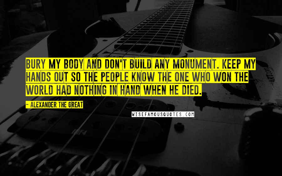 Alexander The Great Quotes: Bury my body and don't build any monument. Keep my hands out so the people know the one who won the world had nothing in hand when he died.