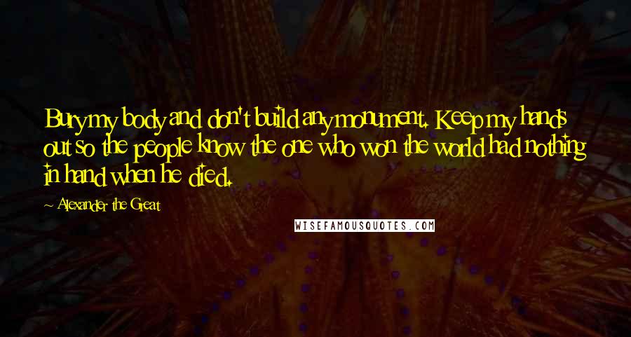 Alexander The Great Quotes: Bury my body and don't build any monument. Keep my hands out so the people know the one who won the world had nothing in hand when he died.