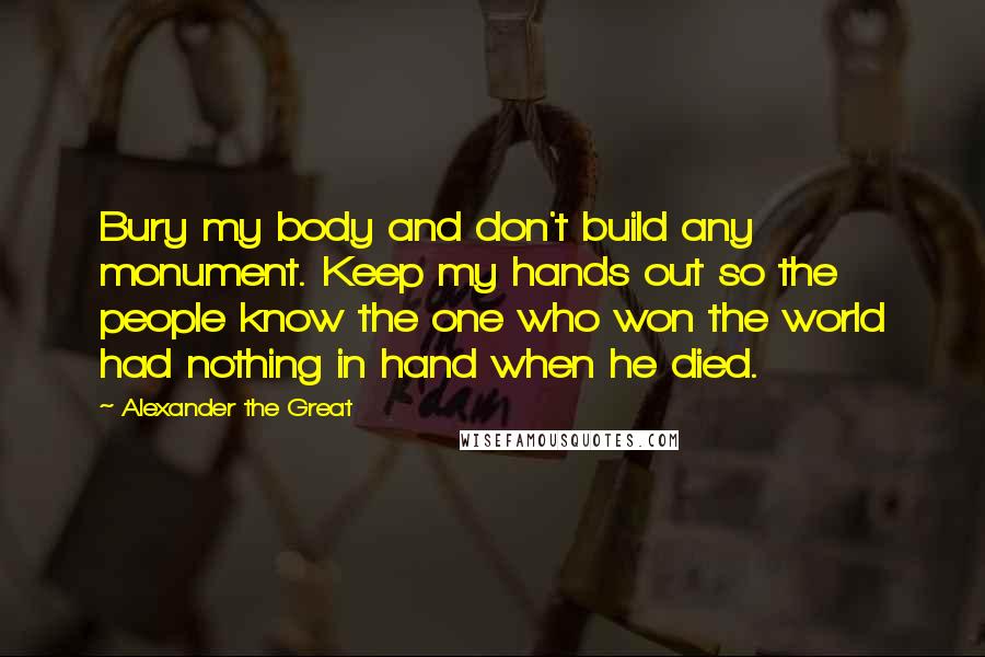 Alexander The Great Quotes: Bury my body and don't build any monument. Keep my hands out so the people know the one who won the world had nothing in hand when he died.