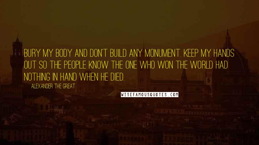 Alexander The Great Quotes: Bury my body and don't build any monument. Keep my hands out so the people know the one who won the world had nothing in hand when he died.