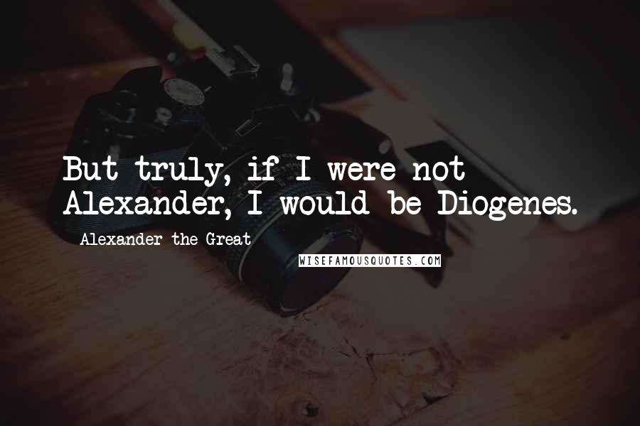 Alexander The Great Quotes: But truly, if I were not Alexander, I would be Diogenes.