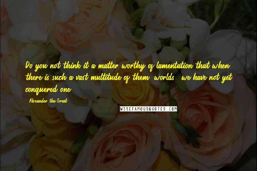 Alexander The Great Quotes: Do you not think it a matter worthy of lamentation that when there is such a vast multitude of them [worlds], we have not yet conquered one?