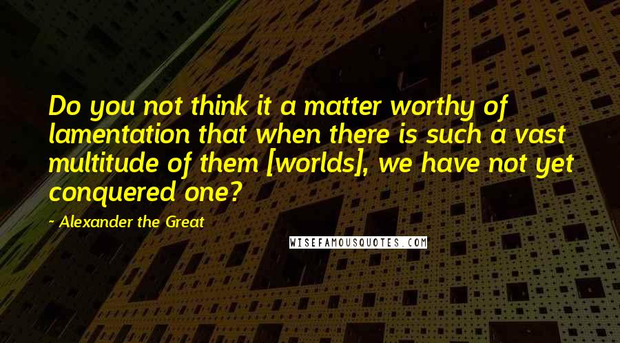 Alexander The Great Quotes: Do you not think it a matter worthy of lamentation that when there is such a vast multitude of them [worlds], we have not yet conquered one?