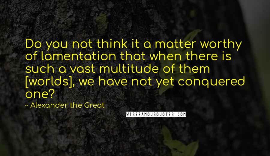 Alexander The Great Quotes: Do you not think it a matter worthy of lamentation that when there is such a vast multitude of them [worlds], we have not yet conquered one?