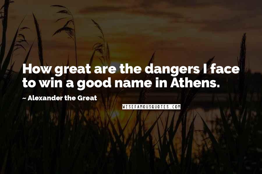Alexander The Great Quotes: How great are the dangers I face to win a good name in Athens.
