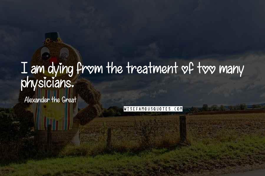 Alexander The Great Quotes: I am dying from the treatment of too many physicians.