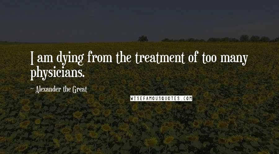 Alexander The Great Quotes: I am dying from the treatment of too many physicians.