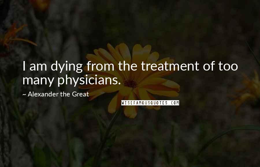 Alexander The Great Quotes: I am dying from the treatment of too many physicians.