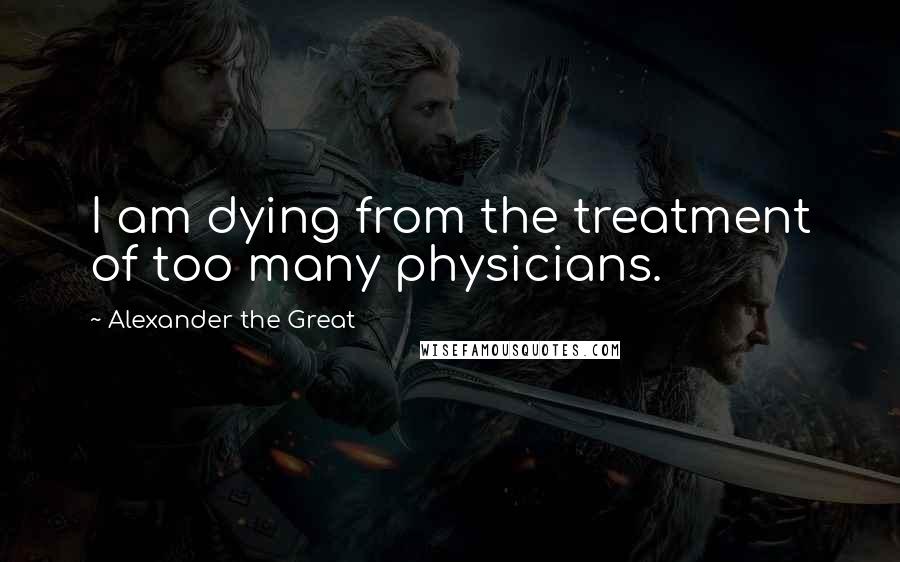 Alexander The Great Quotes: I am dying from the treatment of too many physicians.