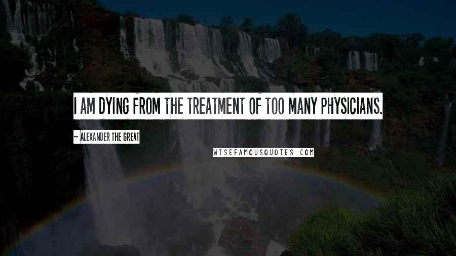 Alexander The Great Quotes: I am dying from the treatment of too many physicians.