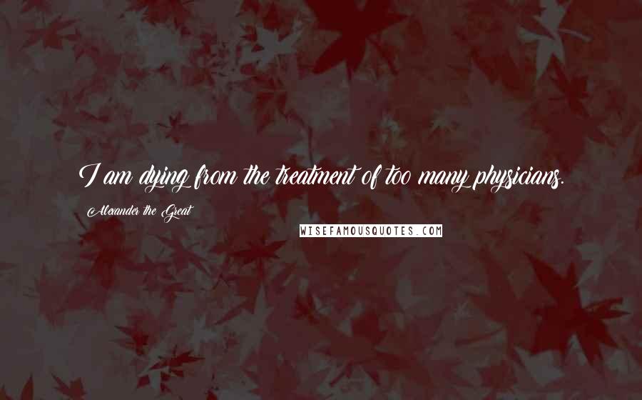 Alexander The Great Quotes: I am dying from the treatment of too many physicians.