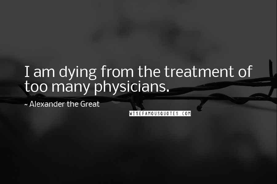 Alexander The Great Quotes: I am dying from the treatment of too many physicians.