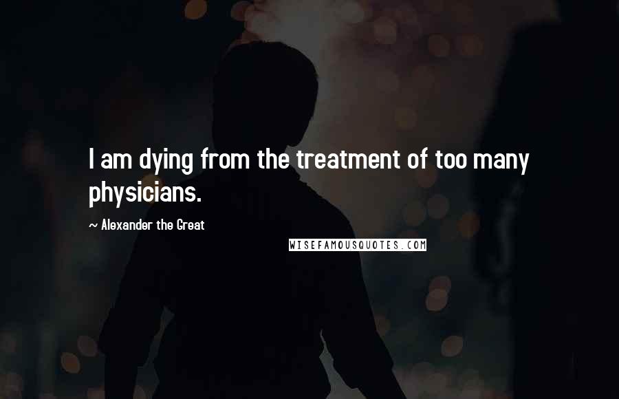 Alexander The Great Quotes: I am dying from the treatment of too many physicians.