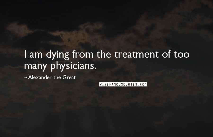 Alexander The Great Quotes: I am dying from the treatment of too many physicians.