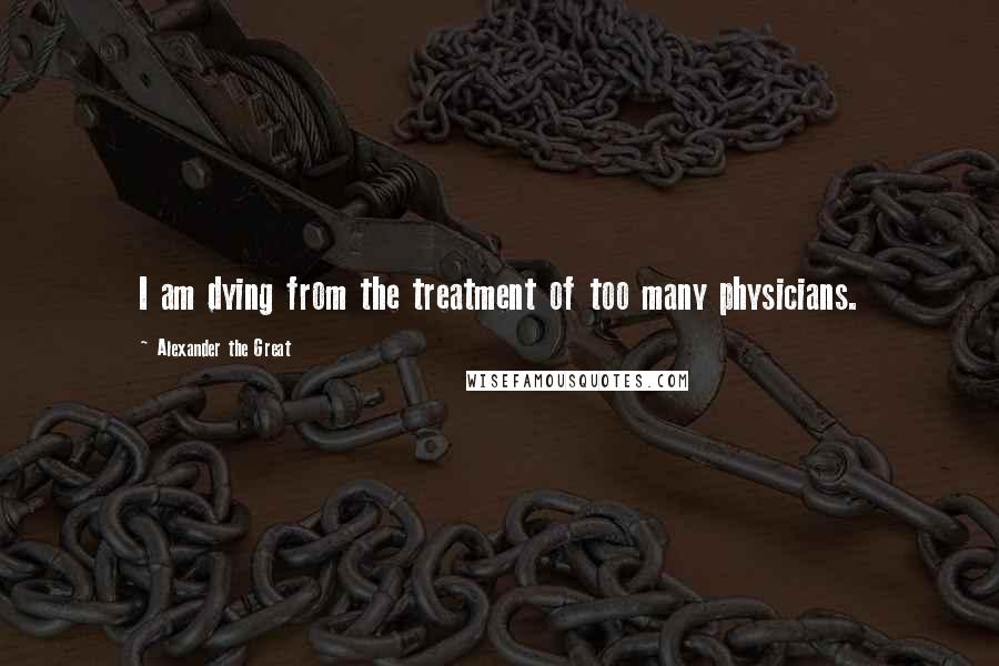 Alexander The Great Quotes: I am dying from the treatment of too many physicians.