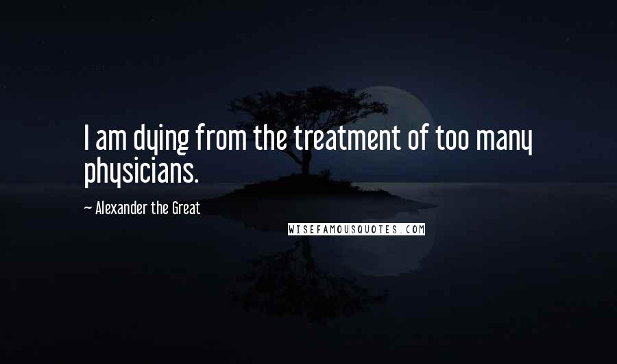 Alexander The Great Quotes: I am dying from the treatment of too many physicians.