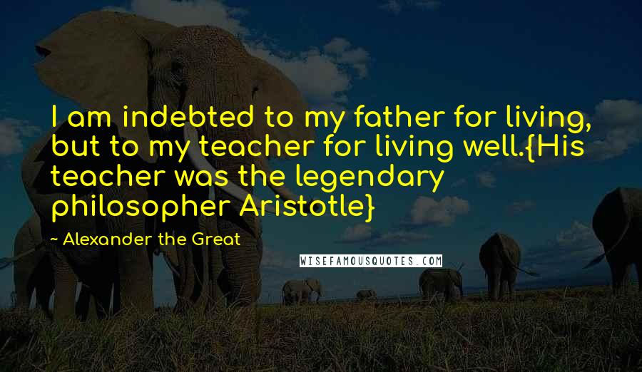 Alexander The Great Quotes: I am indebted to my father for living, but to my teacher for living well.{His teacher was the legendary philosopher Aristotle}
