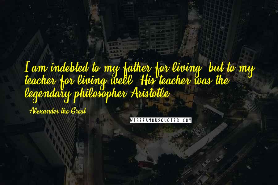 Alexander The Great Quotes: I am indebted to my father for living, but to my teacher for living well.{His teacher was the legendary philosopher Aristotle}