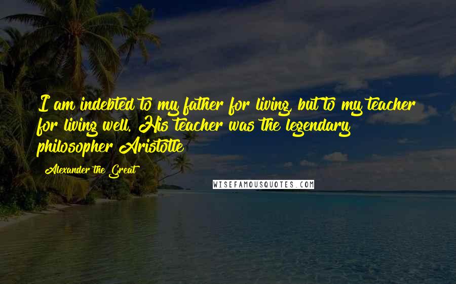 Alexander The Great Quotes: I am indebted to my father for living, but to my teacher for living well.{His teacher was the legendary philosopher Aristotle}
