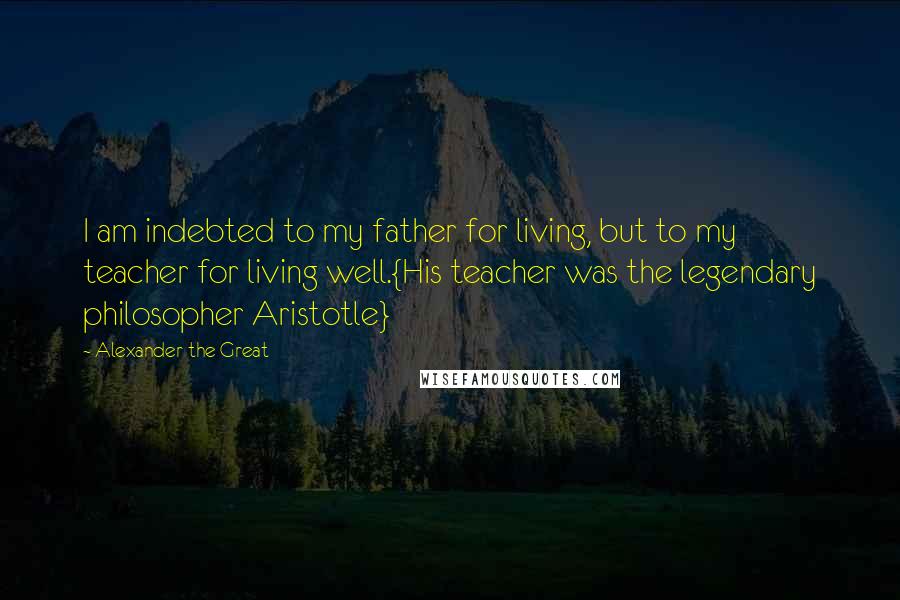 Alexander The Great Quotes: I am indebted to my father for living, but to my teacher for living well.{His teacher was the legendary philosopher Aristotle}