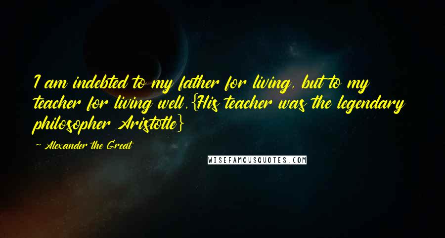 Alexander The Great Quotes: I am indebted to my father for living, but to my teacher for living well.{His teacher was the legendary philosopher Aristotle}