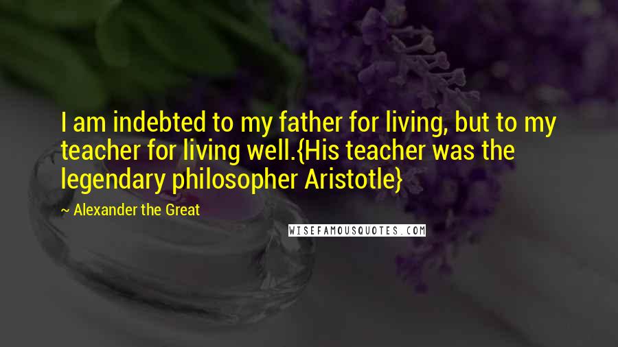 Alexander The Great Quotes: I am indebted to my father for living, but to my teacher for living well.{His teacher was the legendary philosopher Aristotle}