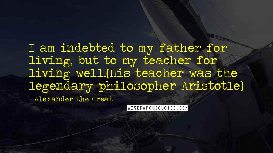 Alexander The Great Quotes: I am indebted to my father for living, but to my teacher for living well.{His teacher was the legendary philosopher Aristotle}
