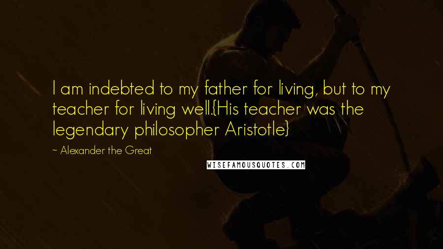 Alexander The Great Quotes: I am indebted to my father for living, but to my teacher for living well.{His teacher was the legendary philosopher Aristotle}