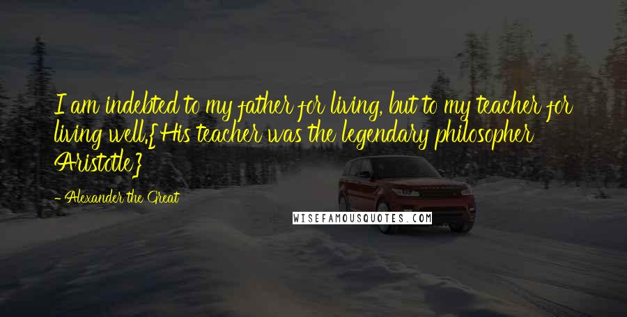 Alexander The Great Quotes: I am indebted to my father for living, but to my teacher for living well.{His teacher was the legendary philosopher Aristotle}