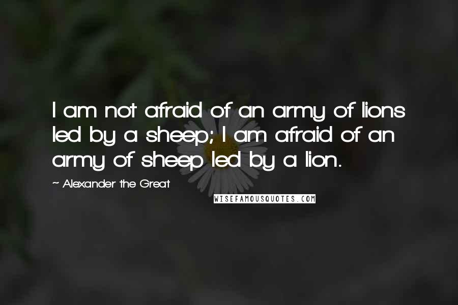Alexander The Great Quotes: I am not afraid of an army of lions led by a sheep; I am afraid of an army of sheep led by a lion.
