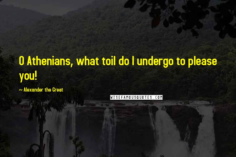 Alexander The Great Quotes: O Athenians, what toil do I undergo to please you!