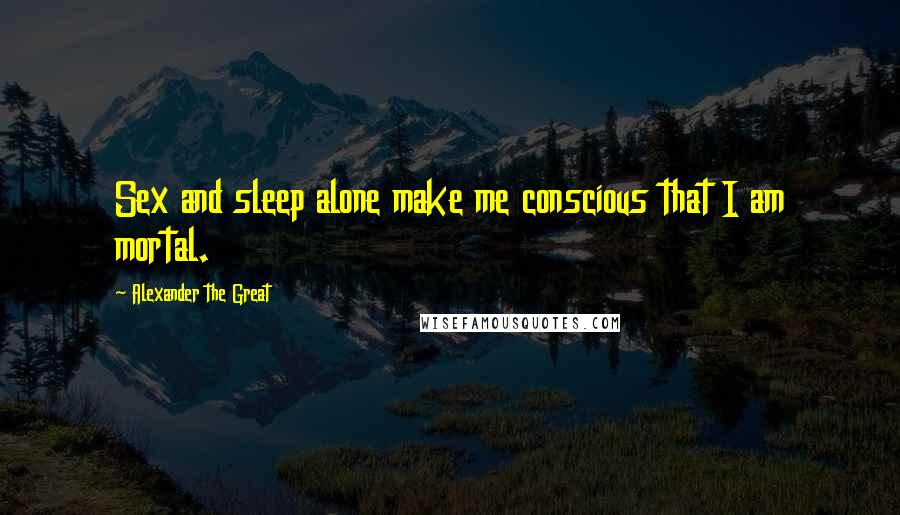 Alexander The Great Quotes: Sex and sleep alone make me conscious that I am mortal.