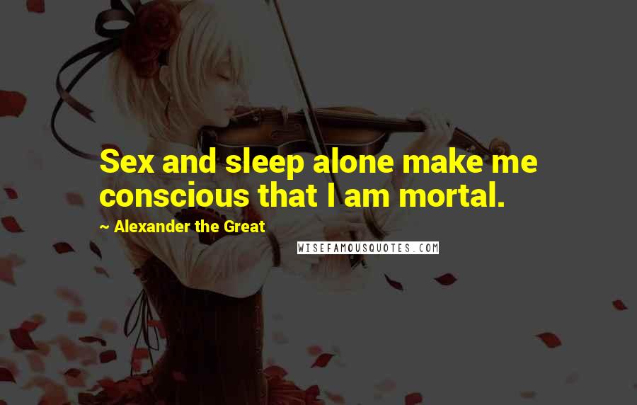 Alexander The Great Quotes: Sex and sleep alone make me conscious that I am mortal.